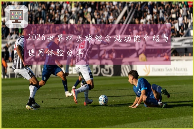 2026世界杯买球综合站功能介绍与使用体验分享
